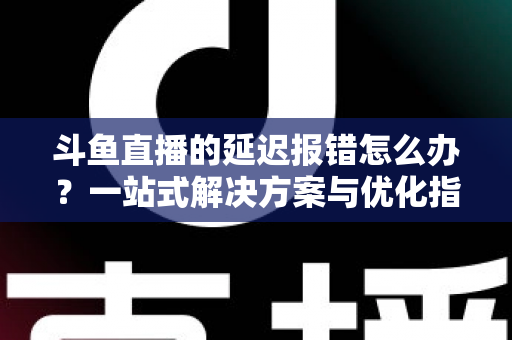 斗鱼直播的延迟报错怎么办？一站式解决方案与优化指南全解析