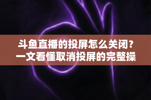 斗鱼直播的投屏怎么关闭?一文看懂取消投屏的完整操作指南 斗鱼直播的投屏怎么关闭?一文看懂取消投屏的完整操作指南