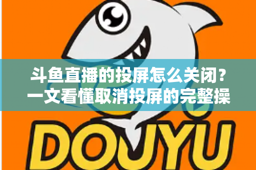 斗鱼直播的投屏怎么关闭?一文看懂取消投屏的完整操作指南 斗鱼直播的投屏怎么关闭?一文看懂取消投屏的完整操作指南