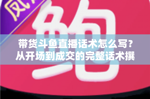 带货斗鱼直播话术怎么写?从开场到成交的完整话术撰写指南 带货斗鱼直播话术怎么写?从开场到成交的完整话术撰写指南