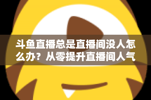 斗鱼直播总是直播间没人怎么办?从零提升直播间人气的完整实战指南 斗鱼直播总是直播间没人怎么办?从零提升直播间人气的完整实战指南