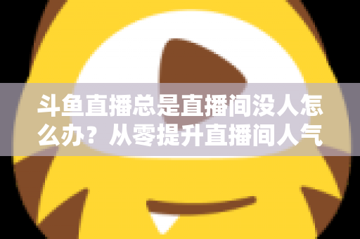 斗鱼直播总是直播间没人怎么办?从零提升直播间人气的完整实战指南 斗鱼直播总是直播间没人怎么办?从零提升直播间人气的完整实战指南