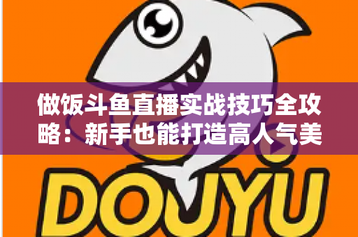 做饭斗鱼直播实战技巧全攻略:新手也能打造高人气美食直播间 做饭斗鱼直播实战技巧全攻略:新手也能打造高人气美食直播间