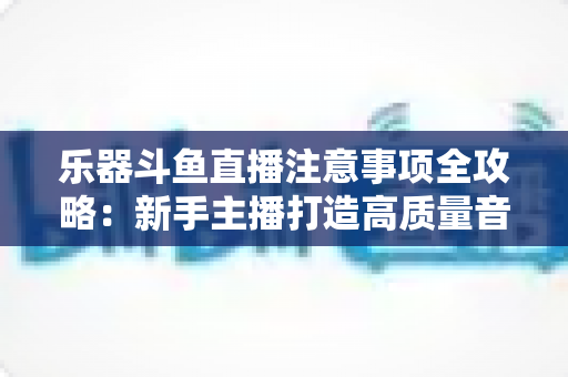 乐器斗鱼直播注意事项全攻略:新手主播打造高质量音乐直播的必备指南 乐器斗鱼直播注意事项全攻略:新手主播打造高质量音乐直播的必备指南