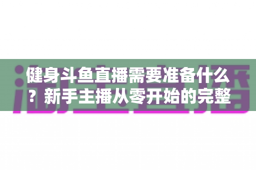 健身斗鱼直播需要准备什么?新手主播从零开始的完整准备指南 健身斗鱼直播需要准备什么?新手主播从零开始的完整准备指南