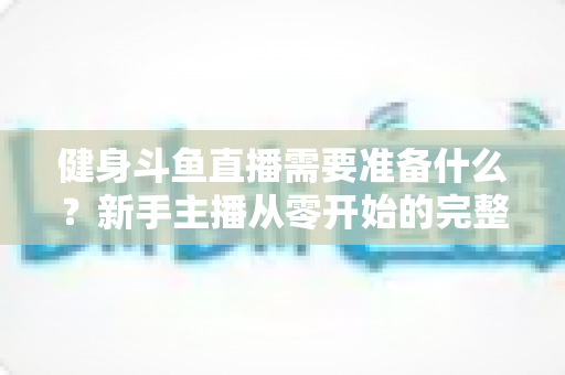 健身斗鱼直播需要准备什么?新手主播从零开始的完整准备指南 健身斗鱼直播需要准备什么?新手主播从零开始的完整准备指南