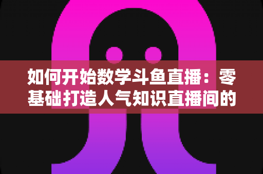 如何开始数学斗鱼直播：零基础打造人气知识直播间的完整攻略