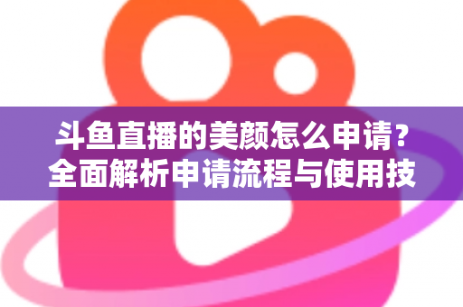 斗鱼直播的美颜怎么申请？全面解析申请流程与使用技巧