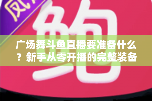 广场舞斗鱼直播要准备什么?新手从零开播的完整装备与运营指南 广场舞斗鱼直播要准备什么?新手从零开播的完整装备与运营指南