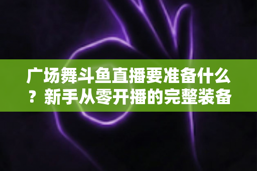 广场舞斗鱼直播要准备什么?新手从零开播的完整装备与运营指南 广场舞斗鱼直播要准备什么?新手从零开播的完整装备与运营指南
