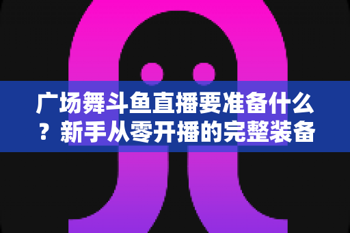 广场舞斗鱼直播要准备什么?新手从零开播的完整装备与运营指南 广场舞斗鱼直播要准备什么?新手从零开播的完整装备与运营指南