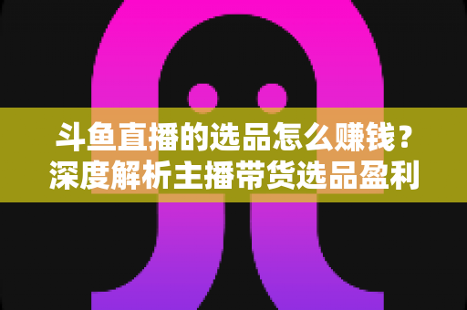 斗鱼直播的选品怎么赚钱?深度解析主播带货选品盈利策略与实战指南 斗鱼直播的选品怎么赚钱?深度解析主播带货选品盈利策略与实战指南