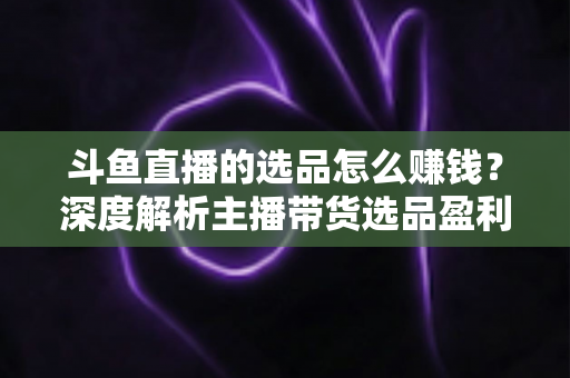 斗鱼直播的选品怎么赚钱?深度解析主播带货选品盈利策略与实战指南 斗鱼直播的选品怎么赚钱?深度解析主播带货选品盈利策略与实战指南