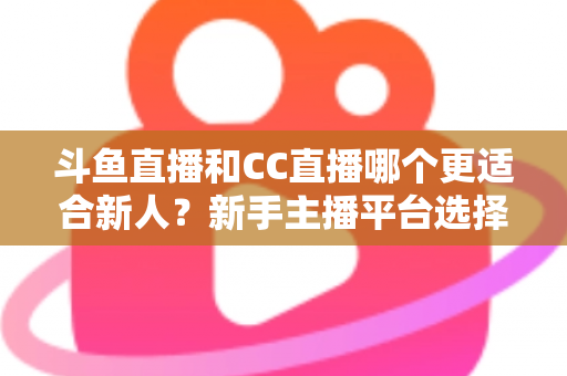斗鱼直播和CC直播哪个更适合新人？新手主播平台选择深度解析指南