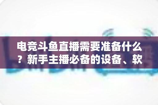 电竞斗鱼直播需要准备什么？新手主播必备的设备、软件与开播全攻略