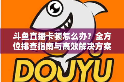 斗鱼直播卡顿怎么办?全方位排查指南与高效解决方案大公开 斗鱼直播卡顿怎么办?全方位排查指南与高效解决方案大公开