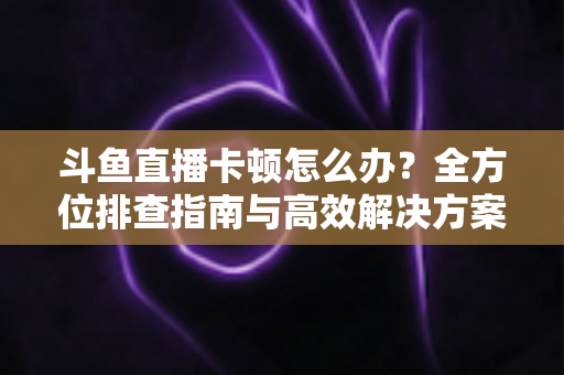 斗鱼直播卡顿怎么办？全方位排查指南与高效解决方案大公开
