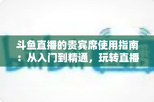 斗鱼直播的贵宾席使用指南：从入门到精通，玩转直播间专属座位的完整攻略