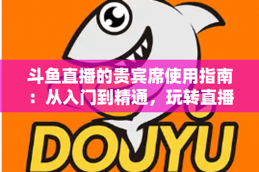 斗鱼直播的贵宾席使用指南：从入门到精通，玩转直播间专属座位的完整攻略