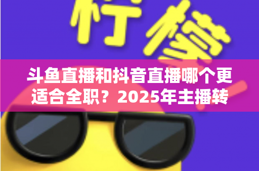 斗鱼直播和抖音直播哪个更适合全职?2025年主播转型全职平台的深度对比与选择指南 斗鱼直播和抖音直播哪个更适合全职?2025年主播转型全职平台的深度对比与选择指南