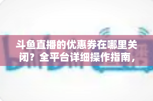 斗鱼直播的优惠券在哪里关闭?全平台详细操作指南,轻松告别弹窗打扰 斗鱼直播的优惠券在哪里关闭?全平台详细操作指南,轻松告别弹窗打扰