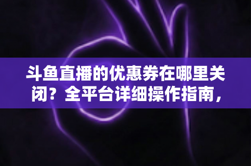 斗鱼直播的优惠券在哪里关闭?全平台详细操作指南,轻松告别弹窗打扰 斗鱼直播的优惠券在哪里关闭?全平台详细操作指南,轻松告别弹窗打扰