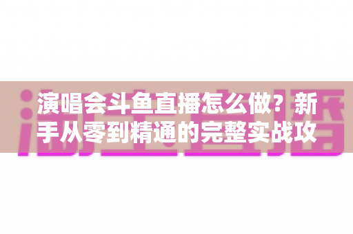 演唱会斗鱼直播怎么做?新手从零到精通的完整实战攻略与合规指南 演唱会斗鱼直播怎么做?新手从零到精通的完整实战攻略与合规指南