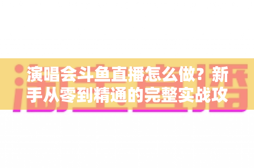 演唱会斗鱼直播怎么做?新手从零到精通的完整实战攻略与合规指南 演唱会斗鱼直播怎么做?新手从零到精通的完整实战攻略与合规指南