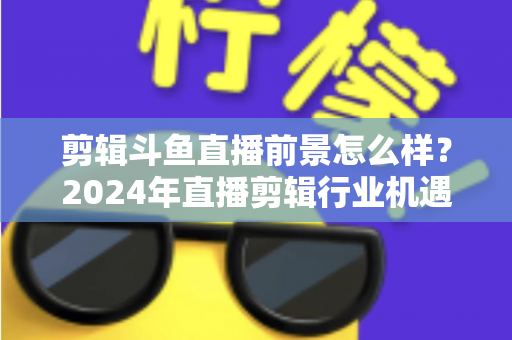 剪辑斗鱼直播前景怎么样?2024年直播剪辑行业机遇与挑战深度解析 剪辑斗鱼直播前景怎么样?2024年直播剪辑行业机遇与挑战深度解析