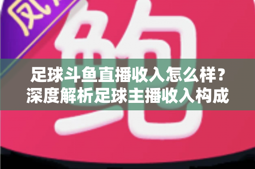足球斗鱼直播收入怎么样？深度解析足球主播收入构成与赚钱技巧