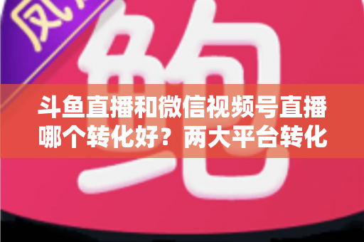 斗鱼直播和微信视频号直播哪个转化好？两大平台转化率深度对比与实战选择指南