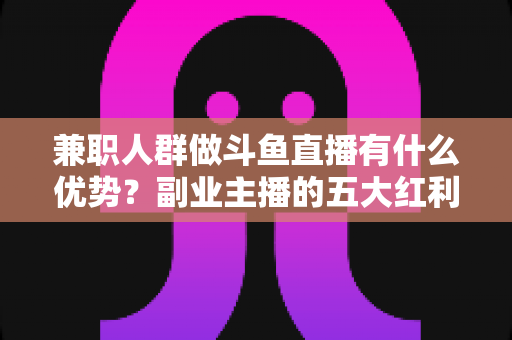 兼职人群做斗鱼直播有什么优势?副业主播的五大红利与入局指南 兼职人群做斗鱼直播有什么优势?副业主播的五大红利与入局指南
