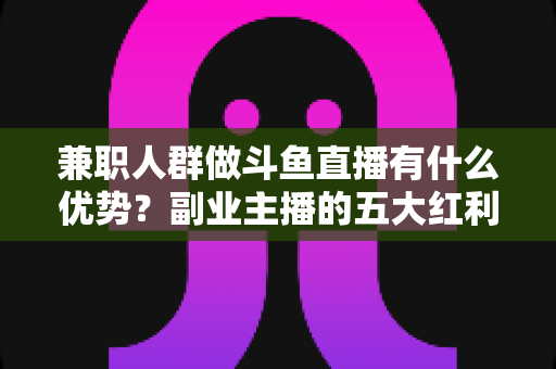 兼职人群做斗鱼直播有什么优势?副业主播的五大红利与入局指南 兼职人群做斗鱼直播有什么优势?副业主播的五大红利与入局指南