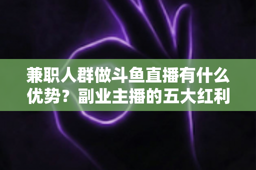 兼职人群做斗鱼直播有什么优势？副业主播的五大红利与入局指南