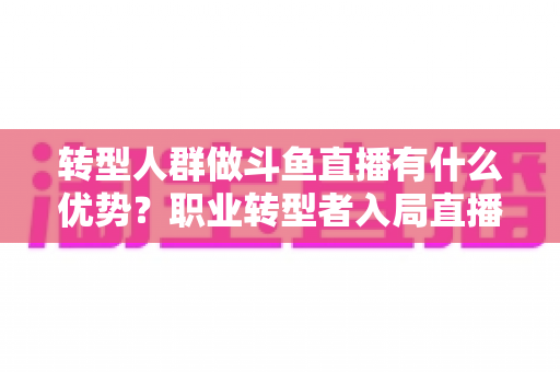 转型人群做斗鱼直播有什么优势？职业转型者入局直播行业的核心竞争力全解析