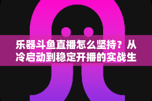 乐器斗鱼直播怎么坚持？从冷启动到稳定开播的实战生存指南