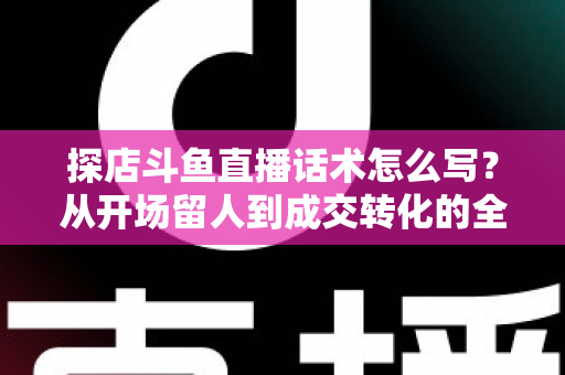 探店斗鱼直播话术怎么写?从开场留人到成交转化的全流程实战话术指南 探店斗鱼直播话术怎么写?从开场留人到成交转化的全流程实战话术指南