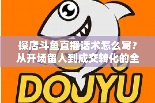 探店斗鱼直播话术怎么写?从开场留人到成交转化的全流程实战话术指南 探店斗鱼直播话术怎么写?从开场留人到成交转化的全流程实战话术指南