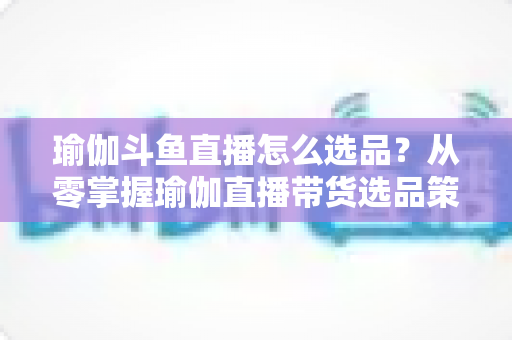 瑜伽斗鱼直播怎么选品?从零掌握瑜伽直播带货选品策略与实战指南 瑜伽斗鱼直播怎么选品?从零掌握瑜伽直播带货选品策略与实战指南