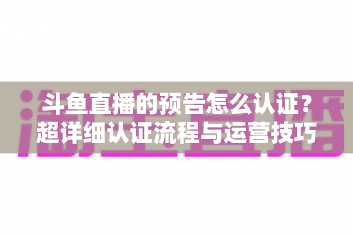 斗鱼直播的预告怎么认证?超详细认证流程与运营技巧全解析 斗鱼直播的预告怎么认证?超详细认证流程与运营技巧全解析