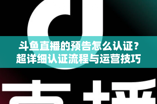 斗鱼直播的预告怎么认证？超详细认证流程与运营技巧全解析