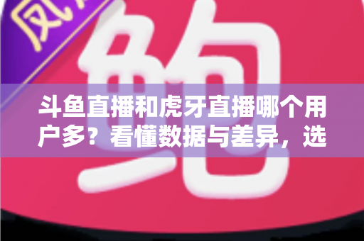 斗鱼直播和虎牙直播哪个用户多?看懂数据与差异,选对适合你的直播平台 斗鱼直播和虎牙直播哪个用户多?看懂数据与差异,选对适合你的直播平台