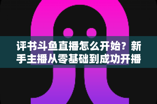 评书斗鱼直播怎么开始?新手主播从零基础到成功开播的完整实战指南 评书斗鱼直播怎么开始?新手主播从零基础到成功开播的完整实战指南