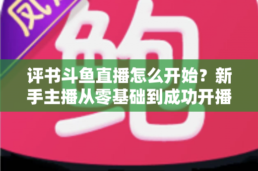 评书斗鱼直播怎么开始？新手主播从零基础到成功开播的完整实战指南