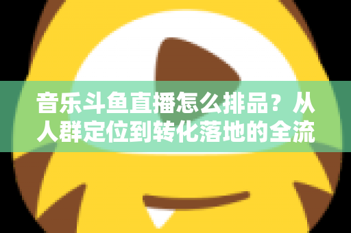 音乐斗鱼直播怎么排品?从人群定位到转化落地的全流程排品实操指南 音乐斗鱼直播怎么排品?从人群定位到转化落地的全流程排品实操指南