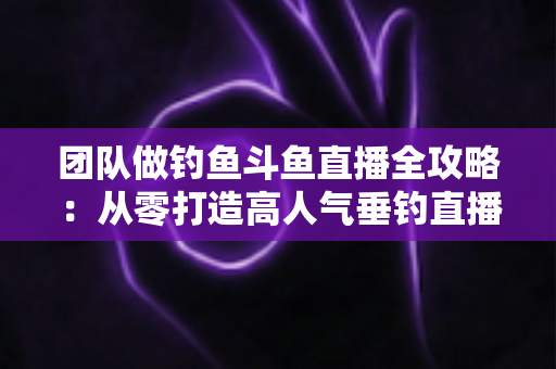 团队做钓鱼斗鱼直播全攻略:从零打造高人气垂钓直播团队的实战指南 团队做钓鱼斗鱼直播全攻略:从零打造高人气垂钓直播团队的实战指南