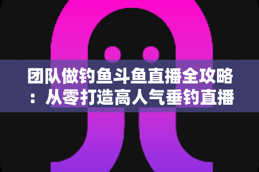 团队做钓鱼斗鱼直播全攻略：从零打造高人气垂钓直播团队的实战指南
