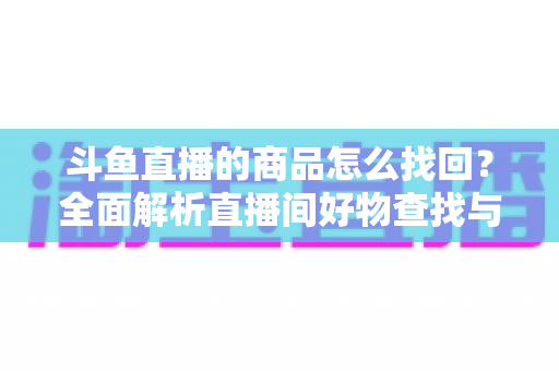 斗鱼直播的商品怎么找回?全面解析直播间好物查找与订单恢复的实用指南 斗鱼直播的商品怎么找回?全面解析直播间好物查找与订单恢复的实用指南