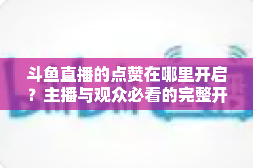斗鱼直播的点赞在哪里开启?主播与观众必看的完整开启教程与互动涨人气秘籍 斗鱼直播的点赞在哪里开启?主播与观众必看的完整开启教程与互动涨人气秘籍