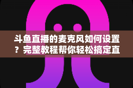 斗鱼直播的麦克风如何设置？完整教程帮你轻松搞定直播声音问题